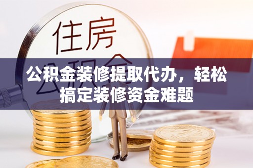 长沙公积金装修提取代办，轻松搞定装修资金难题