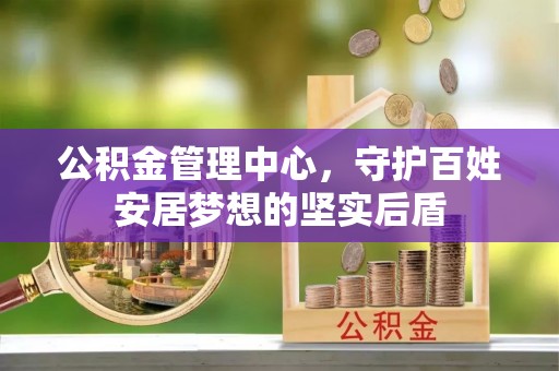 长沙公积金管理中心，守护百姓安居梦想的坚实后盾