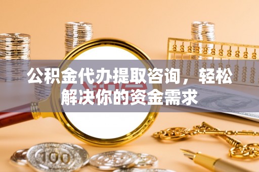 长沙公积金代办提取咨询，轻松解决你的资金需求
