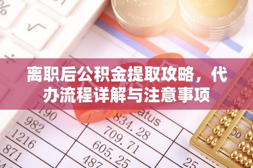 长沙离职后公积金提取攻略，代办流程详解与注意事项