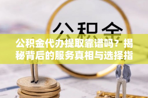 长沙公积金代办提取靠谱吗？揭秘背后的服务真相与选择指南