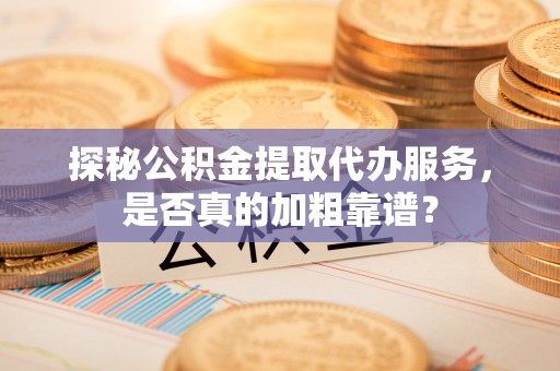 长沙探秘公积金提取代办服务，是否真的加粗靠谱？