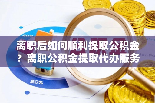 长沙离职后如何顺利提取公积金？离职公积金提取代办服务帮你搞定！