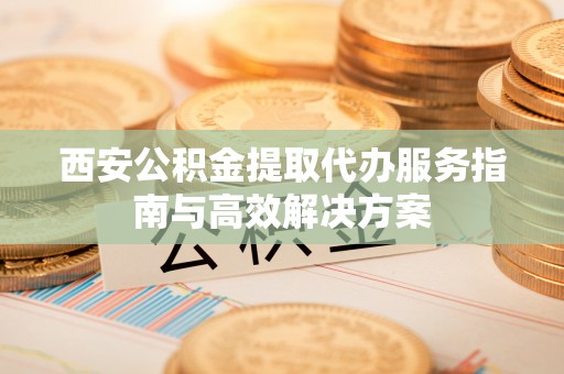 长沙西安公积金提取代办服务指南与高效解决方案