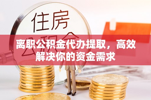 长沙离职公积金代办提取，高效解决你的资金需求