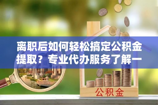 长沙离职后如何轻松搞定公积金提取？专业代办服务了解一下