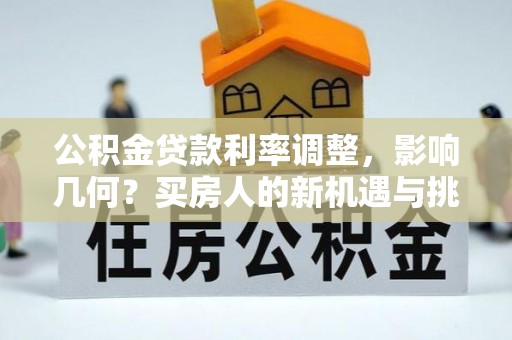 长沙公积金贷款利率调整，影响几何？买房人的新机遇与挑战