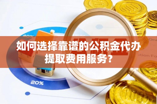 长沙如何选择靠谱的公积金代办提取费用服务？