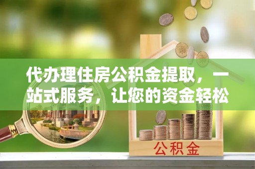 长沙代办理住房公积金提取，一站式服务，让您的资金轻松到账
