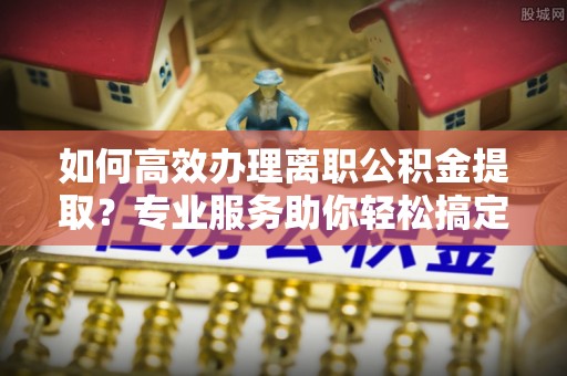长沙如何高效办理离职公积金提取？专业服务助你轻松搞定