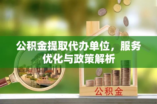 长沙公积金提取代办单位，服务优化与政策解析