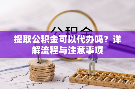 长沙提取公积金可以代办吗？详解流程与注意事项
