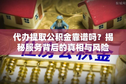 长沙代办提取公积金靠谱吗？揭秘服务背后的真相与风险