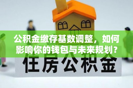 长沙公积金缴存基数调整，如何影响你的钱包与未来规划？