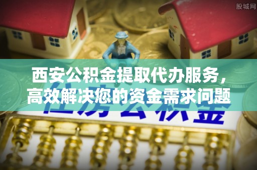 长沙西安公积金提取代办服务，高效解决您的资金需求问题