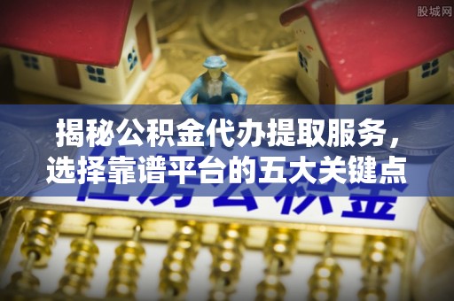 长沙揭秘公积金代办提取服务，选择靠谱平台的五大关键点