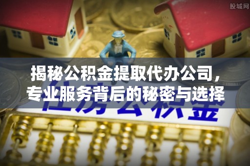 长沙揭秘公积金提取代办公司，专业服务背后的秘密与选择指南