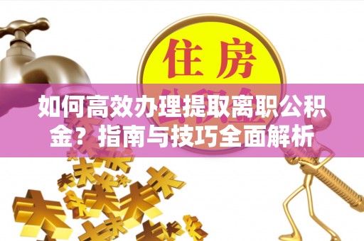 长沙如何高效办理提取离职公积金？指南与技巧全面解析