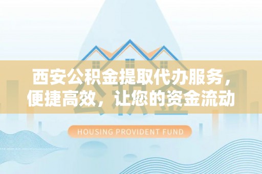长沙西安公积金提取代办服务，便捷高效，让您的资金流动无忧
