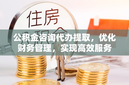 长沙公积金咨询代办提取，优化财务管理，实现高效服务