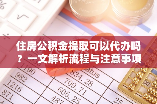 长沙住房公积金提取可以代办吗？一文解析流程与注意事项