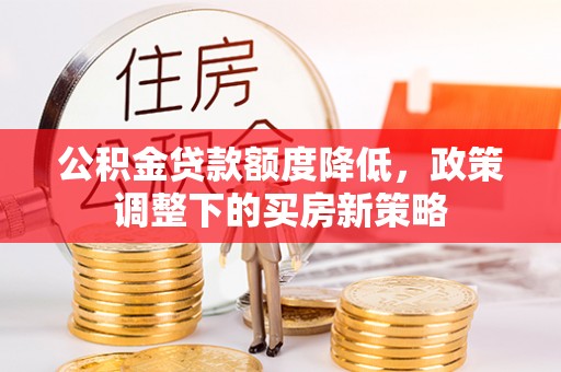 长沙公积金贷款额度降低，政策调整下的买房新策略