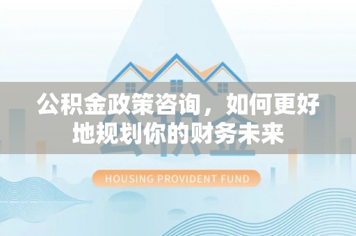 长沙公积金政策咨询，如何更好地规划你的财务未来