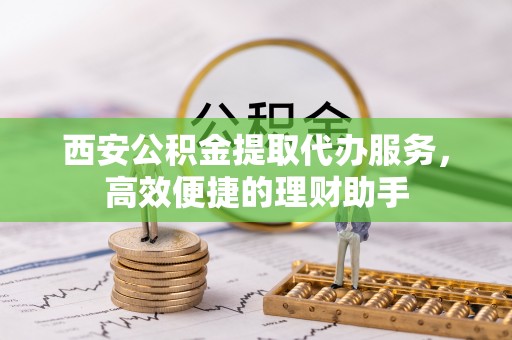 长沙西安公积金提取代办服务，高效便捷的理财助手