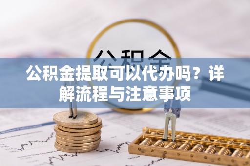 长沙公积金提取可以代办吗？详解流程与注意事项