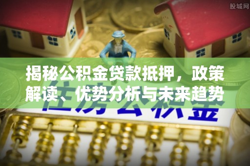长沙揭秘公积金贷款抵押，政策解读、优势分析与未来趋势