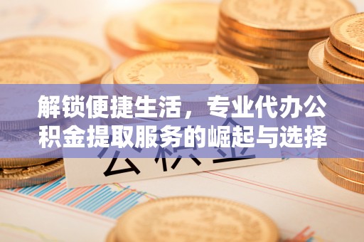 长沙解锁便捷生活，专业代办公积金提取服务的崛起与选择