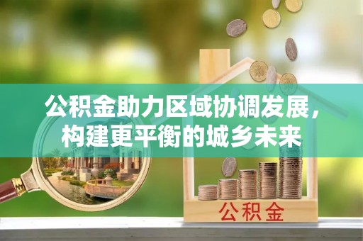 长沙公积金助力区域协调发展，构建更平衡的城乡未来