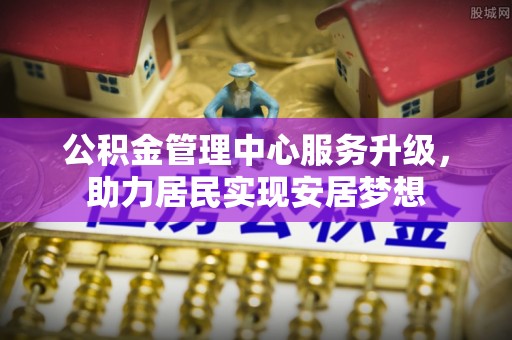 长沙公积金管理中心服务升级，助力居民实现安居梦想