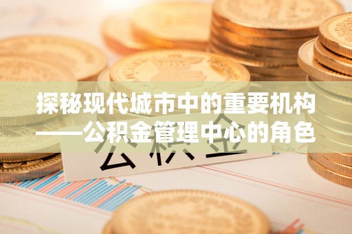长沙探秘现代城市中的重要机构——公积金管理中心的角色与使命