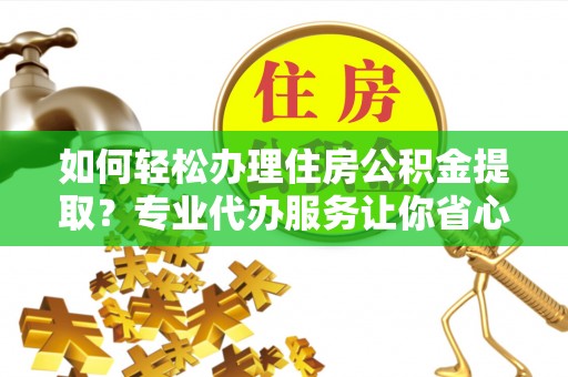 长沙如何轻松办理住房公积金提取？专业代办服务让你省心无忧