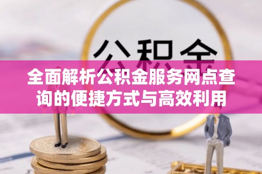 长沙全面解析公积金服务网点查询的便捷方式与高效利用