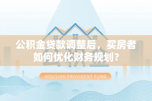 长沙公积金贷款调整后，买房者如何优化财务规划？