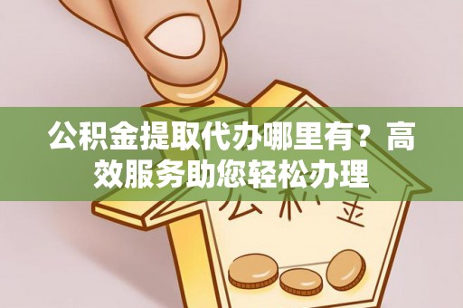 长沙公积金提取代办哪里有？高效服务助您轻松办理