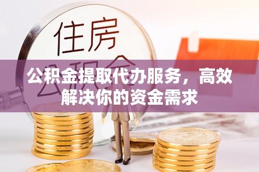 长沙公积金提取代办服务，高效解决你的资金需求