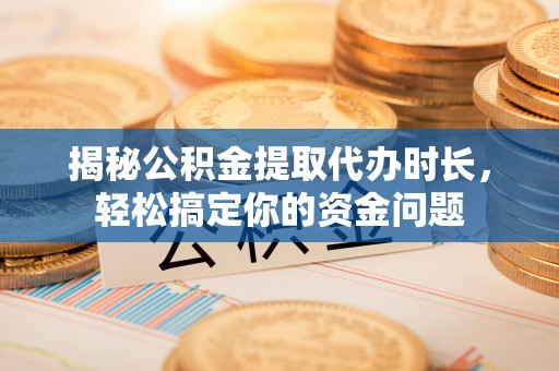 长沙揭秘公积金提取代办时长，轻松搞定你的资金问题