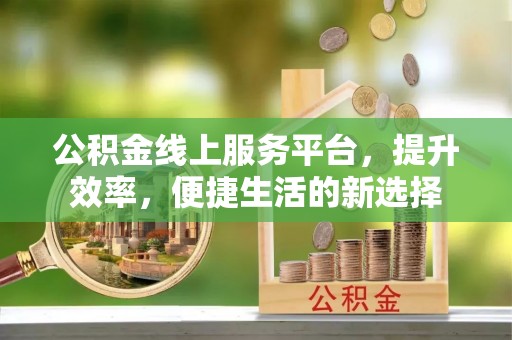 长沙公积金线上服务平台，提升效率，便捷生活的新选择