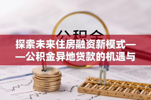 长沙探索未来住房融资新模式——公积金异地贷款的机遇与挑战