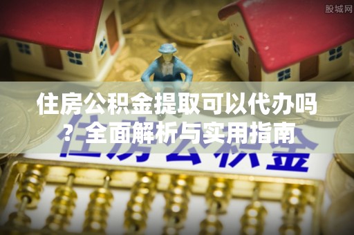 长沙住房公积金提取可以代办吗？全面解析与实用指南