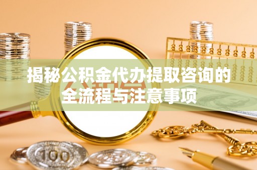 长沙揭秘公积金代办提取咨询的全流程与注意事项