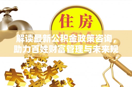 长沙解读最新公积金政策咨询，助力百姓财富管理与未来规划