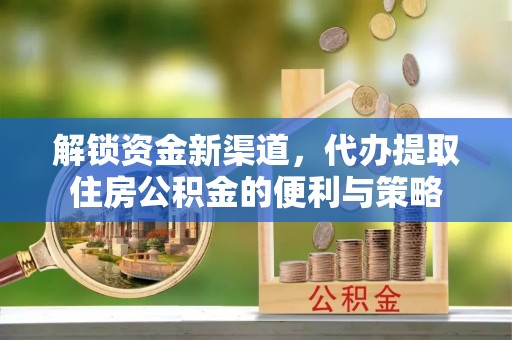 长沙解锁资金新渠道，代办提取住房公积金的便利与策略