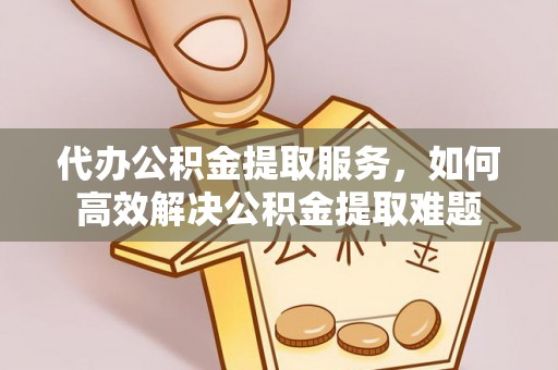 长沙代办公积金提取服务，如何高效解决公积金提取难题