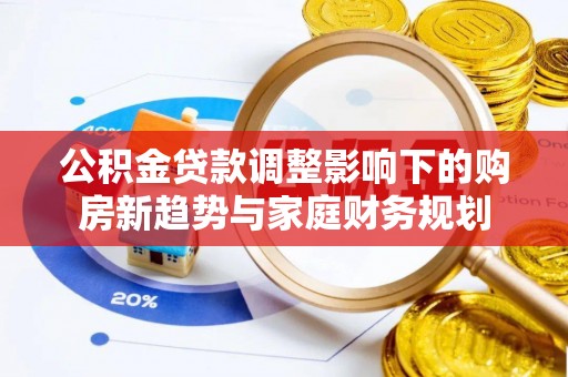 长沙公积金贷款调整影响下的购房新趋势与家庭财务规划