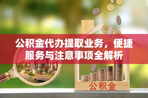 长沙公积金代办提取业务，便捷服务与注意事项全解析