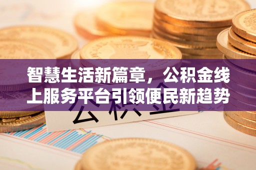 长沙智慧生活新篇章，公积金线上服务平台引领便民新趋势